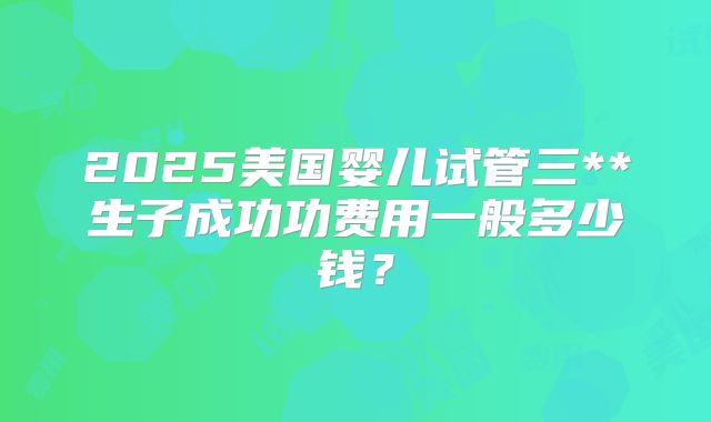 2025美国婴儿试管三**生子成功功费用一般多少钱？