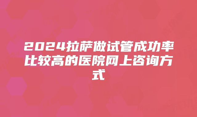 2024拉萨做试管成功率比较高的医院网上咨询方式
