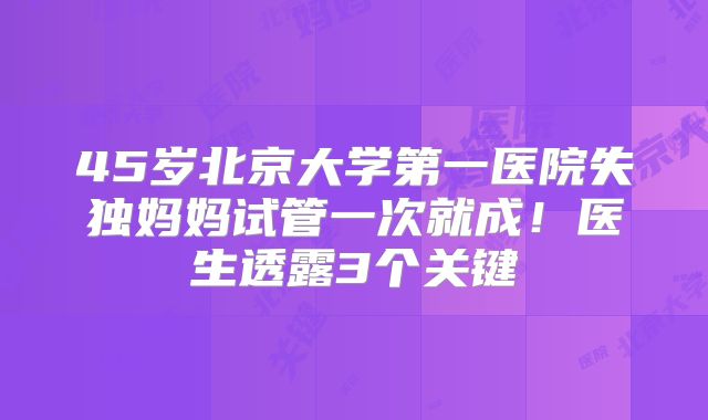 45岁北京大学第一医院失独妈妈试管一次就成！医生透露3个关键
