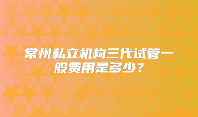 常州私立机构三代试管一般费用是多少？