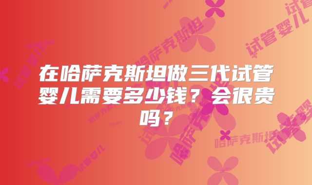 在哈萨克斯坦做三代试管婴儿需要多少钱？会很贵吗？