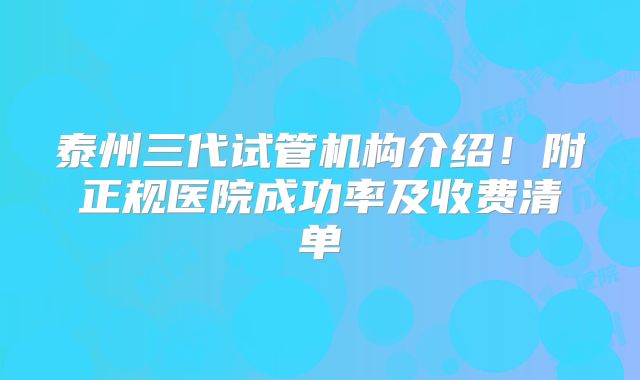 泰州三代试管机构介绍!附正规医院成功率及收费清单