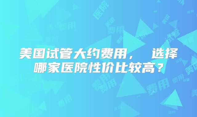 美国试管大约费用， 选择哪家医院性价比较高？