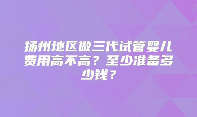 扬州地区做三代试管婴儿费用高不高?至少准备多少钱?