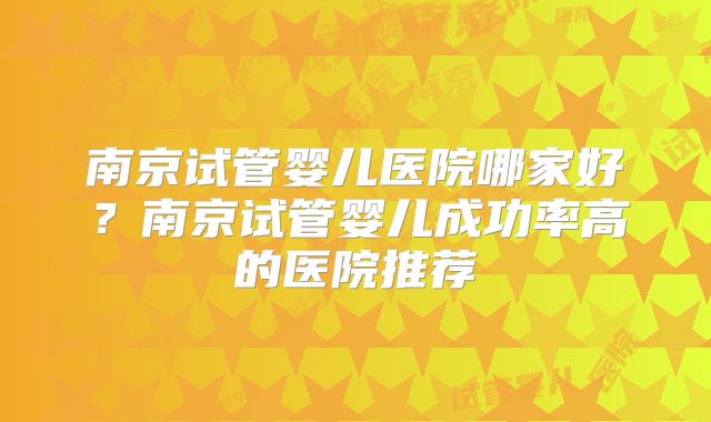 南京试管婴儿医院哪家好？南京试管婴儿成功率高的医院推荐