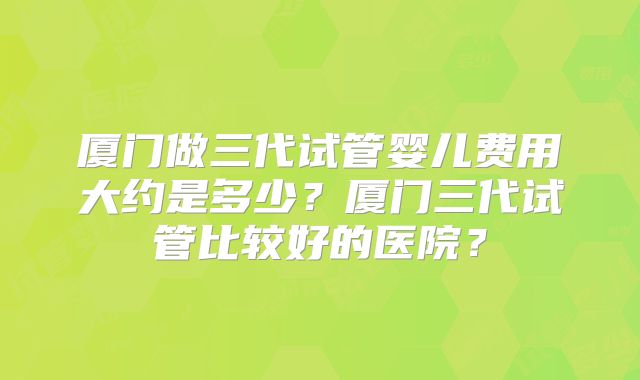 厦门做三代试管婴儿费用大约是多少？厦门三代试管比较好的医院？
