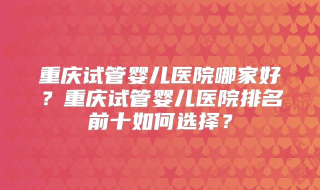 重庆试管婴儿医院哪家好?重庆试管婴儿医院排名前十如何选择?