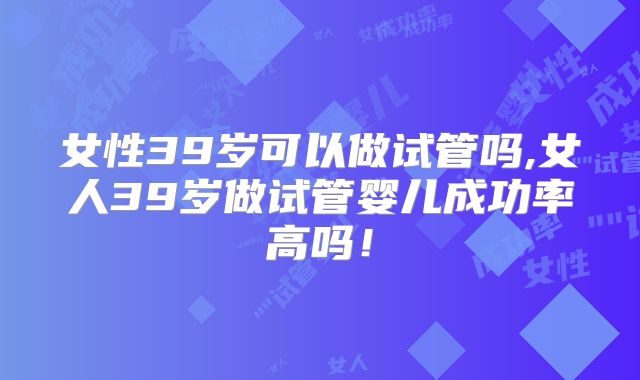 女性39岁可以做试管吗,女人39岁做试管婴儿成功率高吗！