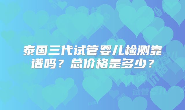 泰国三代试管婴儿检测靠谱吗？总价格是多少？