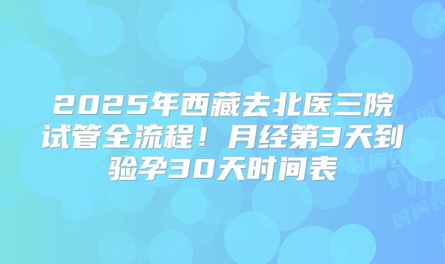 2025年西藏去北医三院试管全流程！月经第3天到验孕30天时间表