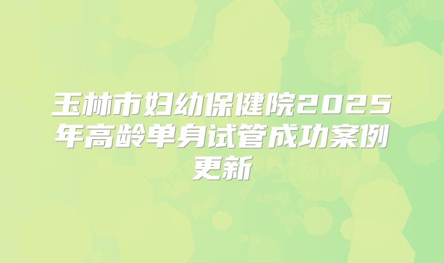 玉林市妇幼保健院2025年高龄单身试管成功案例更新