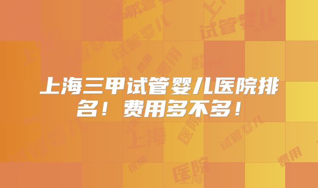 上海三甲试管婴儿医院排名!费用多不多!