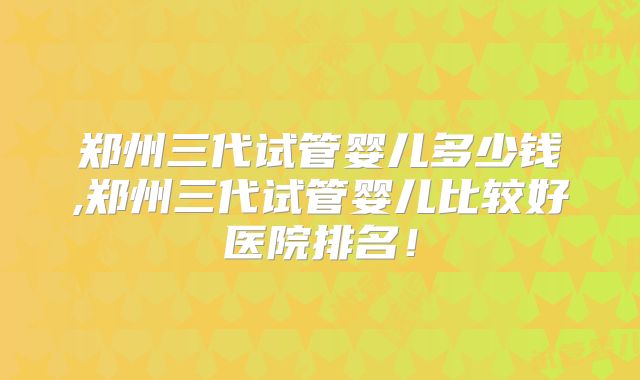 郑州三代试管婴儿多少钱,郑州三代试管婴儿比较好医院排名！