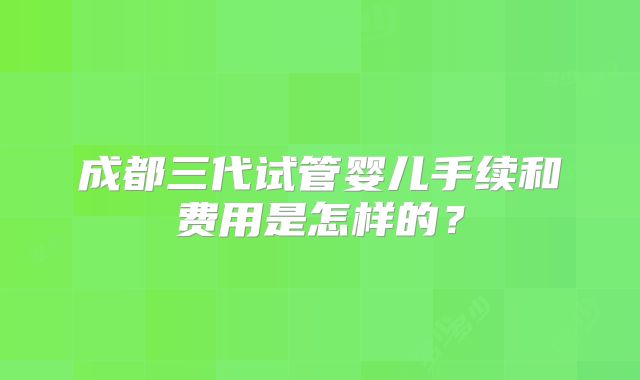 成都三代试管婴儿手续和费用是怎样的？