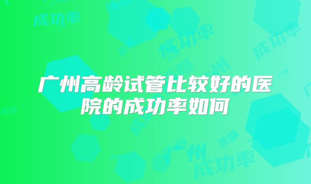 广州高龄试管比较好的医院的成功率如何