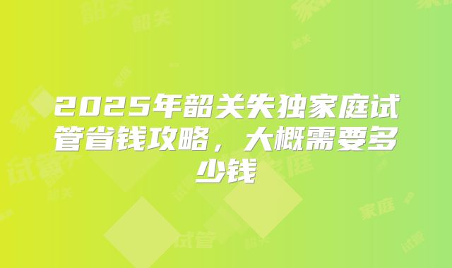 2025年韶关失独家庭试管省钱攻略，大概需要多少钱