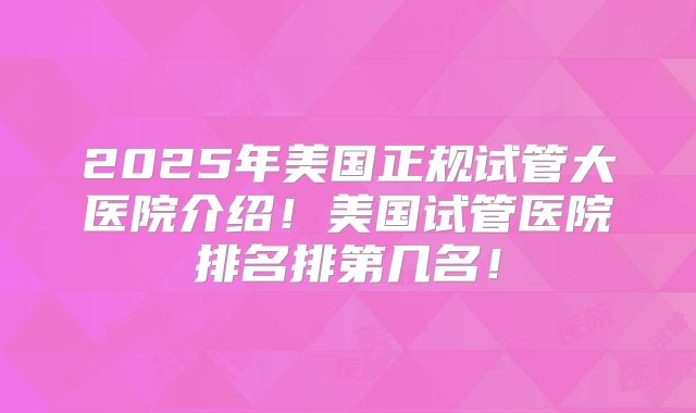 2025年美国正规试管大医院介绍！美国试管医院排名排第几名！