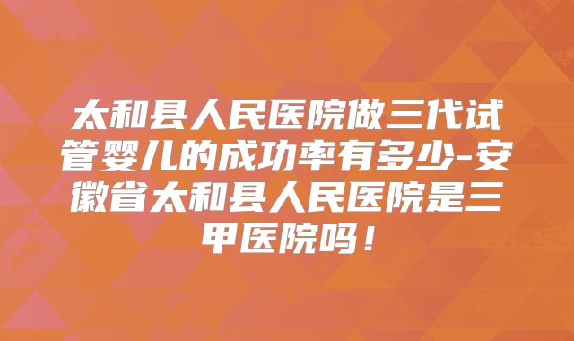太和县人民医院做三代试管婴儿的成功率有多少-安徽省太和县人民医院是三甲医院吗！