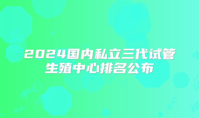 2024国内私立三代试管生殖中心排名公布