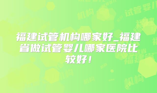 福建试管机构哪家好_福建省做试管婴儿哪家医院比较好！