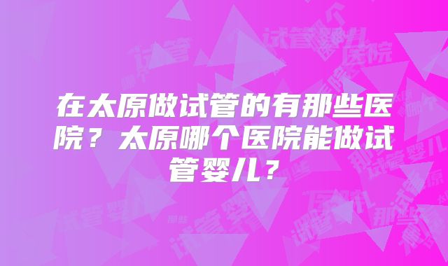 在太原做试管的有那些医院?太原哪个医院能做试管婴儿?