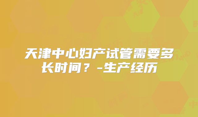 天津中心妇产试管需要多长时间？-生产经历