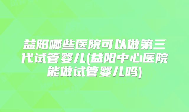 益阳哪些医院可以做第三代试管婴儿(益阳中心医院能做试管婴儿吗)