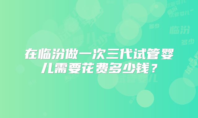 在临汾做一次三代试管婴儿需要花费多少钱？