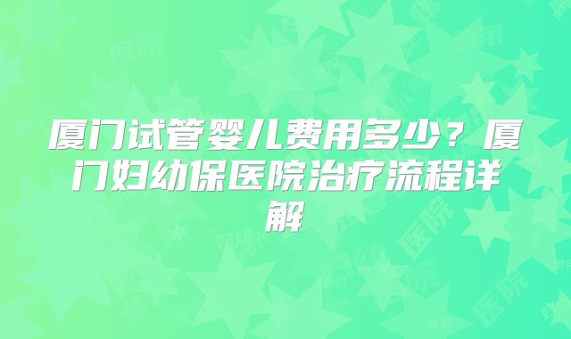 厦门试管婴儿费用多少?厦门妇幼保医院治疗流程详解