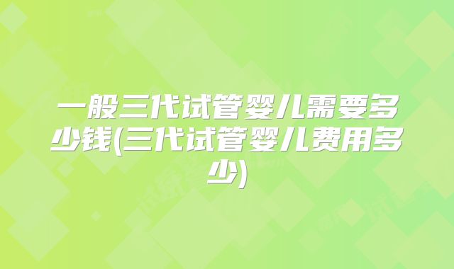 一般三代试管婴儿需要多少钱(三代试管婴儿费用多少)