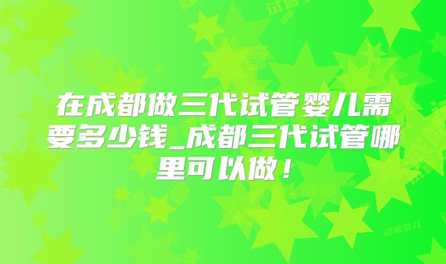 在成都做三代试管婴儿需要多少钱_成都三代试管哪里可以做！