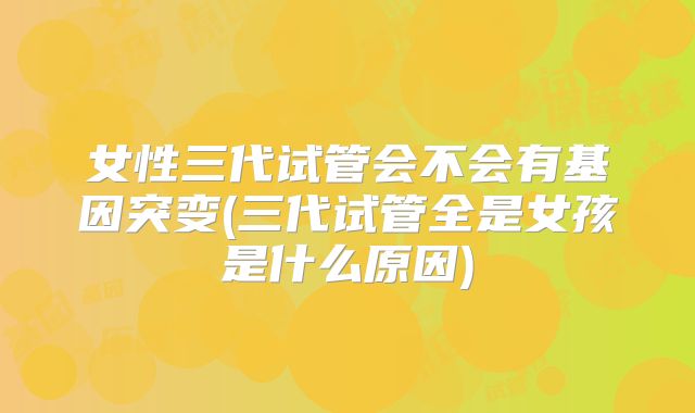 女性三代试管会不会有基因突变(三代试管全是女孩是什么原因)