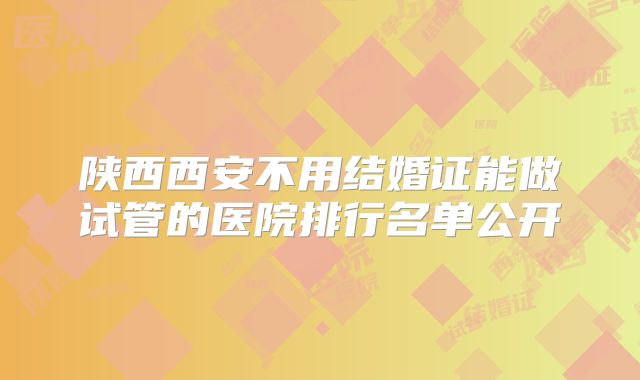 陕西西安不用结婚证能做试管的医院排行名单公开