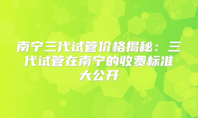 南宁三代试管价格揭秘：三代试管在南宁的收费标准大公开
