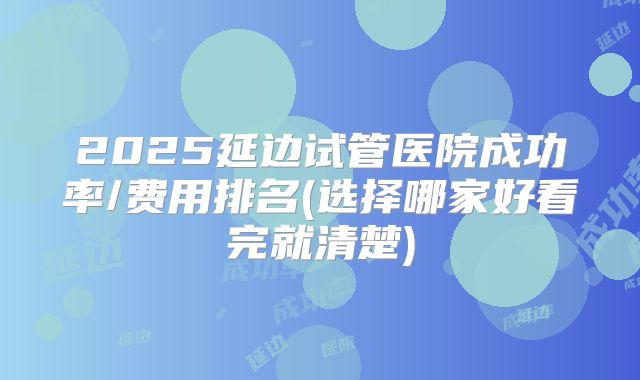 2025延边试管医院成功率/费用排名(选择哪家好看完就清楚)