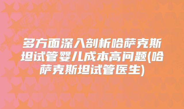 多方面深入剖析哈萨克斯坦试管婴儿成本高问题(哈萨克斯坦试管医生)
