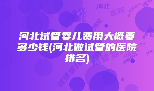 河北试管婴儿费用大概要多少钱(河北做试管的医院排名)