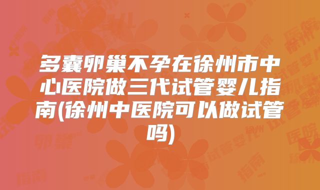 多囊卵巢不孕在徐州市中心医院做三代试管婴儿指南(徐州中医院可以做试管吗)