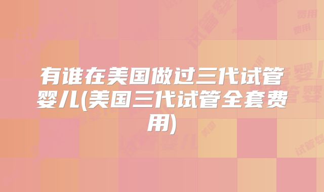 有谁在美国做过三代试管婴儿(美国三代试管全套费用)