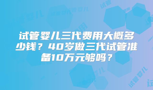 试管婴儿三代费用大概多少钱？40岁做三代试管准备10万元够吗？