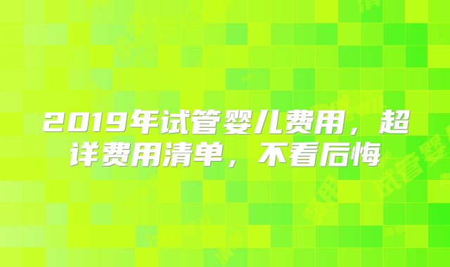 2019年试管婴儿费用，超详费用清单，不看后悔