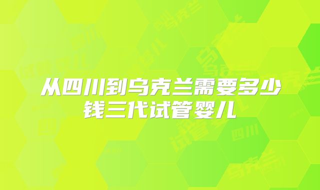 从四川到乌克兰需要多少钱三代试管婴儿