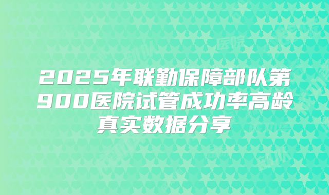 2025年联勤保障部队第900医院试管成功率高龄真实数据分享