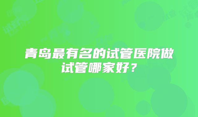 青岛最有名的试管医院做试管哪家好?