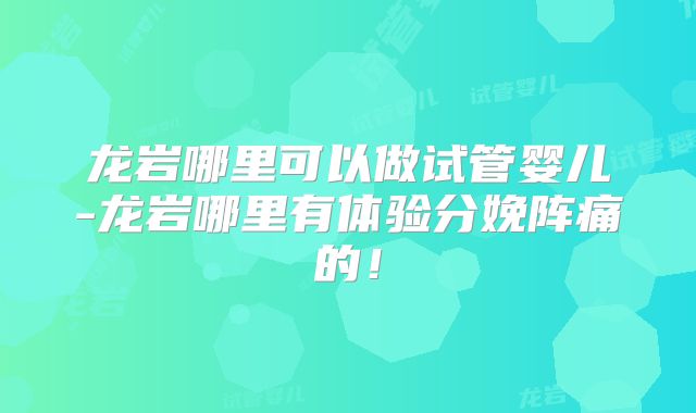 龙岩哪里可以做试管婴儿-龙岩哪里有体验分娩阵痛的!