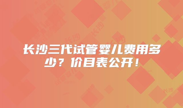 长沙三代试管婴儿费用多少？价目表公开！