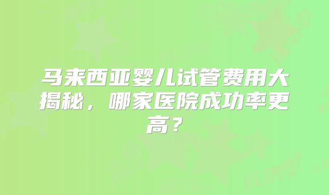 马来西亚婴儿试管费用大揭秘，哪家医院成功率更高？