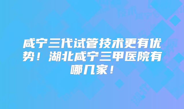 咸宁三代试管技术更有优势！湖北咸宁三甲医院有哪几家！