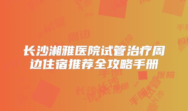 长沙湘雅医院试管治疗周边住宿推荐全攻略手册