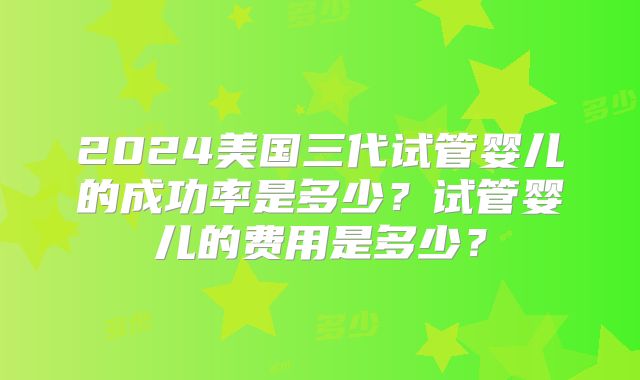 2024美国三代试管婴儿的成功率是多少?试管婴儿的费用是多少?